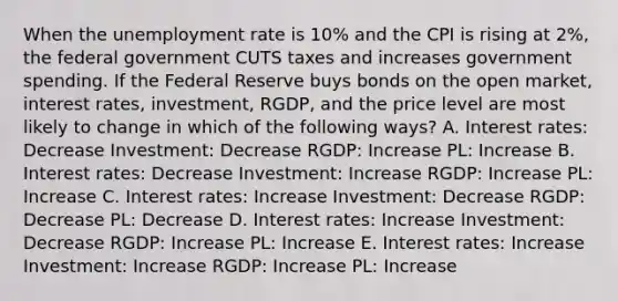 When the unemployment rate is 10% and the CPI is rising at 2%, the federal government CUTS taxes and increases government spending. If the Federal Reserve buys bonds on the open market, interest rates, investment, RGDP, and the price level are most likely to change in which of the following ways? A. Interest rates: Decrease Investment: Decrease RGDP: Increase PL: Increase B. Interest rates: Decrease Investment: Increase RGDP: Increase PL: Increase C. Interest rates: Increase Investment: Decrease RGDP: Decrease PL: Decrease D. Interest rates: Increase Investment: Decrease RGDP: Increase PL: Increase E. Interest rates: Increase Investment: Increase RGDP: Increase PL: Increase