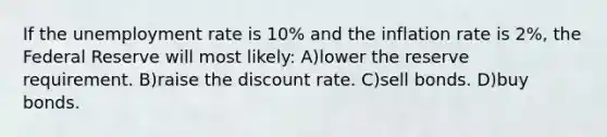 If the unemployment rate is 10% and the inflation rate is 2%, the Federal Reserve will most likely: A)lower the reserve requirement. B)raise the discount rate. C)sell bonds. D)buy bonds.