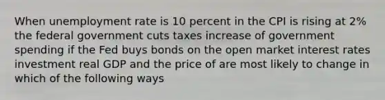 When unemployment rate is 10 percent in the CPI is rising at 2% the federal government cuts taxes increase of government spending if the Fed buys bonds on the open market interest rates investment real GDP and the price of are most likely to change in which of the following ways