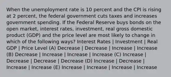 When the unemployment rate is 10 percent and the CPI is rising at 2 percent, the federal government cuts taxes and increases government spending. If the Federal Reserve buys bonds on the open market, interest rates, investment, real gross domestic product (GDP) and the price level are most likely to change in which of the following ways? Interest Rates | Investment | Real GDP | Price Level (A) Decrease | Decrease | Increase | Increase (B) Decrease | Increase | Increase | Increase (C) Increase | Decrease | Decrease | Decrease (D) Increase | Decrease | Increase | Increase (E) Increase | Increase | Increase | Increase