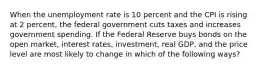 When the unemployment rate is 10 percent and the CPI is rising at 2 percent, the federal government cuts taxes and increases government spending. If the Federal Reserve buys bonds on the open market, interest rates, investment, real GDP, and the price level are most likely to change in which of the following ways?