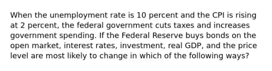 When the unemployment rate is 10 percent and the CPI is rising at 2 percent, the federal government cuts taxes and increases government spending. If the Federal Reserve buys bonds on the open market, interest rates, investment, real GDP, and the price level are most likely to change in which of the following ways?