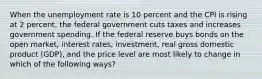 When the unemployment rate is 10 percent and the CPI is rising at 2 percent, the federal government cuts taxes and increases government spending. If the federal reserve buys bonds on the open market, interest rates, investment, real gross domestic product (GDP), and the price level are most likely to change in which of the following ways?