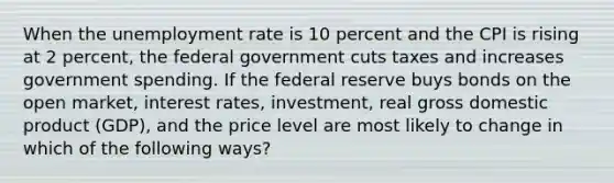 When the <a href='https://www.questionai.com/knowledge/kh7PJ5HsOk-unemployment-rate' class='anchor-knowledge'>unemployment rate</a> is 10 percent and the CPI is rising at 2 percent, the federal government cuts taxes and increases government spending. If the federal reserve buys bonds on the open market, interest rates, investment, real gross domestic product (GDP), and the price level are most likely to change in which of the following ways?