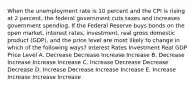 When the unemployment rate is 10 percent and the CPI is rising at 2 percent, the federal government cuts taxes and increases government spending. If the Federal Reserve buys bonds on the open market, interest rates, investment, real gross domestic product (GDP), and the price level are most likely to change in which of the following ways? Interest Rates Investment Real GDP Price Level A. Decrease Decrease Increase Increase B. Decrease Increase Increase Increase C. Increase Decrease Decrease Decrease D. Increase Decrease Increase Increase E. Increase Increase Increase Increase