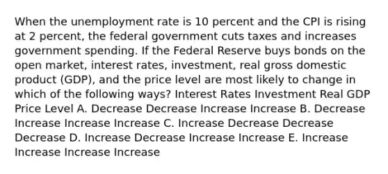 When the unemployment rate is 10 percent and the CPI is rising at 2 percent, the federal government cuts taxes and increases government spending. If the Federal Reserve buys bonds on the open market, interest rates, investment, real gross domestic product (GDP), and the price level are most likely to change in which of the following ways? Interest Rates Investment Real GDP Price Level A. Decrease Decrease Increase Increase B. Decrease Increase Increase Increase C. Increase Decrease Decrease Decrease D. Increase Decrease Increase Increase E. Increase Increase Increase Increase