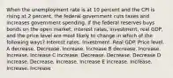 When the unemployment rate is at 10 percent and the CPI is rising at 2 percent, the federal government cuts taxes and increases government spending. If the federal reserves buys bonds on the open market, interest rates, investment, real GDP, and the price level are most likely to change in which of the following ways? Interest rates. Investment. Real GDP. Price level. A decrease. Decrease. Increase. Increase B decrease. Increase. Increase. Increase C increase. Decrease. Decrease. Decrease D increase. Decrease. Increase. Increase E increase. Increase. Increase. Increase