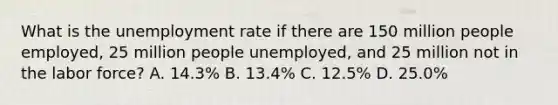 What is the unemployment rate if there are 150 million people employed, 25 million people unemployed, and 25 million not in the labor force? A. 14.3% B. 13.4% C. 12.5% D. 25.0%