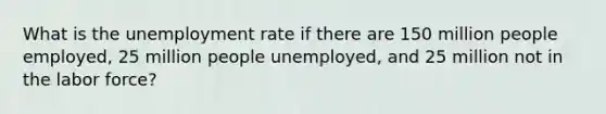 What is the unemployment rate if there are 150 million people employed, 25 million people unemployed, and 25 million not in the labor force?