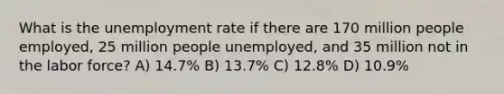 What is the unemployment rate if there are 170 million people employed, 25 million people unemployed, and 35 million not in the labor force? A) 14.7% B) 13.7% C) 12.8% D) 10.9%