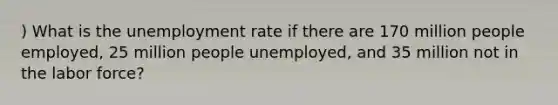 ) What is the unemployment rate if there are 170 million people employed, 25 million people unemployed, and 35 million not in the labor force?