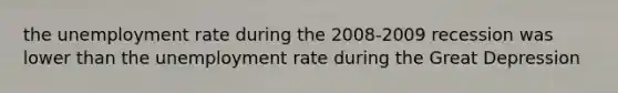 the unemployment rate during the 2008-2009 recession was lower than the unemployment rate during the Great Depression