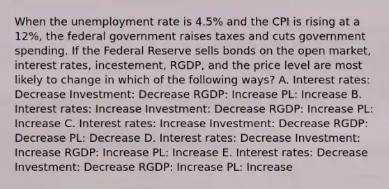 When the unemployment rate is 4.5% and the CPI is rising at a 12%, the federal government raises taxes and cuts government spending. If the Federal Reserve sells bonds on the open market, interest rates, incestement, RGDP, and the price level are most likely to change in which of the following ways? A. Interest rates: Decrease Investment: Decrease RGDP: Increase PL: Increase B. Interest rates: Increase Investment: Decrease RGDP: Increase PL: Increase C. Interest rates: Increase Investment: Decrease RGDP: Decrease PL: Decrease D. Interest rates: Decrease Investment: Increase RGDP: Increase PL: Increase E. Interest rates: Decrease Investment: Decrease RGDP: Increase PL: Increase