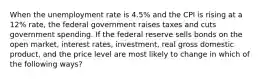 When the unemployment rate is 4.5% and the CPI is rising at a 12% rate, the federal government raises taxes and cuts government spending. If the federal reserve sells bonds on the open market, interest rates, investment, real gross domestic product, and the price level are most likely to change in which of the following ways?