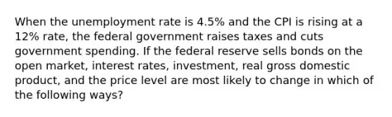 When the unemployment rate is 4.5% and the CPI is rising at a 12% rate, the federal government raises taxes and cuts government spending. If the federal reserve sells bonds on the open market, interest rates, investment, real gross domestic product, and the price level are most likely to change in which of the following ways?