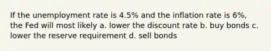 If the unemployment rate is 4.5% and the inflation rate is 6%, the Fed will most likely a. lower the discount rate b. buy bonds c. lower the reserve requirement d. sell bonds