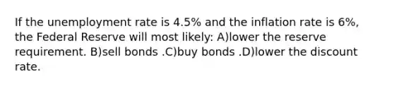 If the unemployment rate is 4.5% and the inflation rate is 6%, the Federal Reserve will most likely: A)lower the reserve requirement. B)sell bonds .C)buy bonds .D)lower the discount rate.