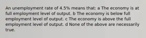 An unemployment rate of 4.5% means that: a The economy is at full employment level of output. b The economy is below full employment level of output. c The economy is above the full employment level of output. d None of the above are necessarily true.