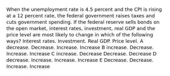 When the unemployment rate is 4.5 percent and the CPI is rising at a 12 percent rate, the federal government raises taxes and cuts government spending. If the federal reserve sells bonds on the open market, interest rates, investment, real GDP and the price level are most likely to change in which of the following ways? Interest rates. Investment. Real GDP. Price level. A decrease. Decrease. Increase. Increase B increase. Decrease. Increase. Increase C increase. Decrease Decrease. Decrease D decrease. Increase. Increase. Increase E Decrease. Decrease. Increase. Increase