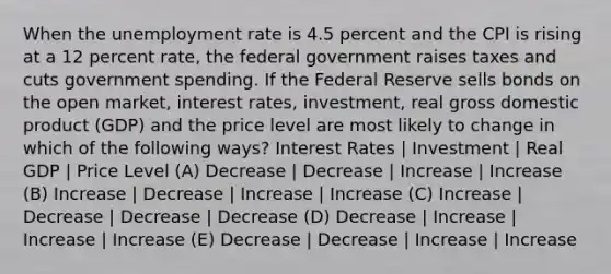 When the unemployment rate is 4.5 percent and the CPI is rising at a 12 percent rate, the federal government raises taxes and cuts government spending. If the Federal Reserve sells bonds on the open market, interest rates, investment, real gross domestic product (GDP) and the price level are most likely to change in which of the following ways? Interest Rates | Investment | Real GDP | Price Level (A) Decrease | Decrease | Increase | Increase (B) Increase | Decrease | Increase | Increase (C) Increase | Decrease | Decrease | Decrease (D) Decrease | Increase | Increase | Increase (E) Decrease | Decrease | Increase | Increase