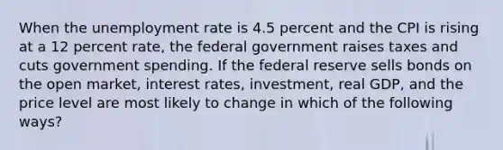 When the unemployment rate is 4.5 percent and the CPI is rising at a 12 percent rate, the federal government raises taxes and cuts government spending. If the federal reserve sells bonds on the open market, interest rates, investment, real GDP, and the price level are most likely to change in which of the following ways?