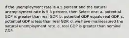 If the unemployment rate is 4.5 percent and the natural unemployment rate is 5.5 percent, then Select one: a. potential GDP is greater than real GDP. b. potential GDP equals real GDP. c. potential GDP is less than real GDP. d. we have mismeasured the natural unemployment rate. e. real GDP is greater than nominal GDP.