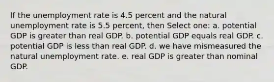 If the unemployment rate is 4.5 percent and the natural unemployment rate is 5.5 percent, then Select one: a. potential GDP is greater than real GDP. b. potential GDP equals real GDP. c. potential GDP is less than real GDP. d. we have mismeasured the natural unemployment rate. e. real GDP is greater than nominal GDP.