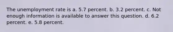 The unemployment rate is a. 5.7 percent. b. 3.2 percent. c. Not enough information is available to answer this question. d. 6.2 percent. e. 5.8 percent.