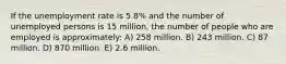 If the unemployment rate is 5.8% and the number of unemployed persons is 15 million, the number of people who are employed is approximately: A) 258 million. B) 243 million. C) 87 million. D) 870 million. E) 2.6 million.