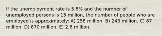 If the unemployment rate is 5.8% and the number of unemployed persons is 15 million, the number of people who are employed is approximately: A) 258 million. B) 243 million. C) 87 million. D) 870 million. E) 2.6 million.