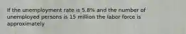 If the unemployment rate is 5.8% and the number of unemployed persons is 15 million the labor force is approximately