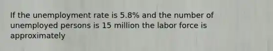 If the unemployment rate is 5.8% and the number of unemployed persons is 15 million the labor force is approximately