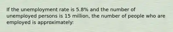 If the unemployment rate is 5.8% and the number of unemployed persons is 15 million, the number of people who are employed is approximately: