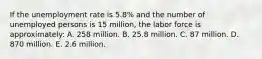 If the unemployment rate is 5.8% and the number of unemployed persons is 15 million, the labor force is approximately: A. 258 million. B. 25.8 million. C. 87 million. D. 870 million. E. 2.6 million.