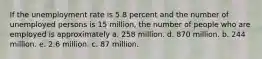 If the unemployment rate is 5.8 percent and the number of unemployed persons is 15 million, the number of people who are employed is approximately a. 258 million. d. 870 million. b. 244 million. e. 2.6 million. c. 87 million.