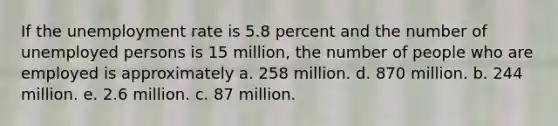 If the <a href='https://www.questionai.com/knowledge/kh7PJ5HsOk-unemployment-rate' class='anchor-knowledge'>unemployment rate</a> is 5.8 percent and the number of unemployed persons is 15 million, the number of people who are employed is approximately a. 258 million. d. 870 million. b. 244 million. e. 2.6 million. c. 87 million.