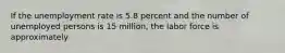 If the unemployment rate is 5.8 percent and the number of unemployed persons is 15 million, the labor force is approximately