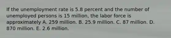 If the unemployment rate is 5.8 percent and the number of unemployed persons is 15 million, the labor force is approximately A. 259 million. B. 25.9 million. C. 87 million. D. 870 million. E. 2.6 million.