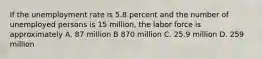 If the unemployment rate is 5.8 percent and the number of unemployed persons is 15 million, the labor force is approximately A. 87 million B 870 million C. 25.9 million D. 259 million