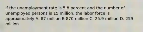 If the unemployment rate is 5.8 percent and the number of unemployed persons is 15 million, the labor force is approximately A. 87 million B 870 million C. 25.9 million D. 259 million