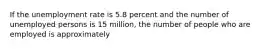 If the unemployment rate is 5.8 percent and the number of unemployed persons is 15 million, the number of people who are employed is approximately