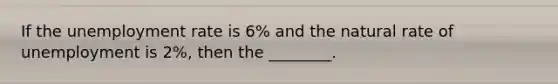 If the unemployment rate is 6% and the natural rate of unemployment is 2%, then the ________.