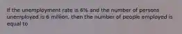 If the unemployment rate is 6% and the number of persons unemployed is 6 million, then the number of people employed is equal to