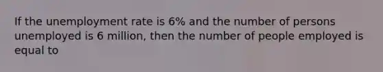 If the unemployment rate is 6% and the number of persons unemployed is 6 million, then the number of people employed is equal to