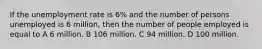 If the unemployment rate is 6% and the number of persons unemployed is 6 million, then the number of people employed is equal to A 6 million. B 106 million. C 94 million. D 100 million.