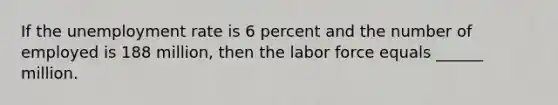 If the unemployment rate is 6 percent and the number of employed is 188 million, then the labor force equals ______ million.