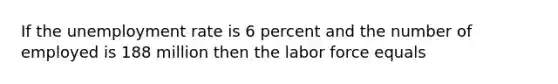 If the unemployment rate is 6 percent and the number of employed is 188 million then the labor force equals