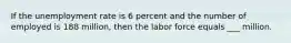 If the unemployment rate is 6 percent and the number of employed is 188 million, then the labor force equals ___ million.