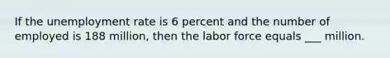 If the unemployment rate is 6 percent and the number of employed is 188 million, then the labor force equals ___ million.