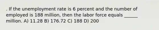 . If the unemployment rate is 6 percent and the number of employed is 188 million, then the labor force equals ______ million. A) 11.28 B) 176.72 C) 188 D) 200